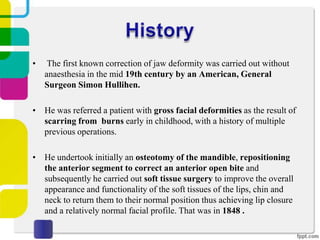 •

The first known correction of jaw deformity was carried out without
anaesthesia in the mid 19th century by an American, General
Surgeon Simon Hullihen.

• He was referred a patient with gross facial deformities as the result of
scarring from burns early in childhood, with a history of multiple
previous operations.
• He undertook initially an osteotomy of the mandible, repositioning
the anterior segment to correct an anterior open bite and
subsequently he carried out soft tissue surgery to improve the overall
appearance and functionality of the soft tissues of the lips, chin and
neck to return them to their normal position thus achieving lip closure
and a relatively normal facial profile. That was in 1848 .

 