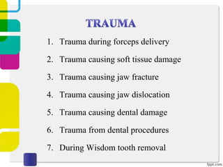 1. Trauma during forceps delivery
2. Trauma causing soft tissue damage
3. Trauma causing jaw fracture
4. Trauma causing jaw dislocation
5. Trauma causing dental damage
6. Trauma from dental procedures
7. During Wisdom tooth removal

 