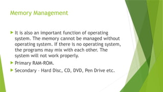 Memory Management
 It is also an important function of operating
system. The memory cannot be managed without
operating system. If there is no operating system,
the programs may mix with each other. The
system will not work properly.
 Primary RAM-ROM.
 Secondary – Hard Disc, CD, DVD, Pen Drive etc.
 