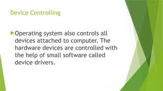 Device Controlling
Operating system also controls all
devices attached to computer. The
hardware devices are controlled with
the help of small software called
device drivers.
 