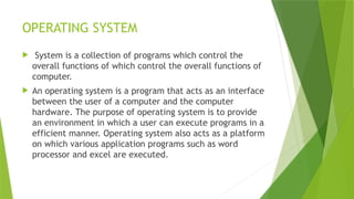 OPERATING SYSTEM
 System is a collection of programs which control the
overall functions of which control the overall functions of
computer.
 An operating system is a program that acts as an interface
between the user of a computer and the computer
hardware. The purpose of operating system is to provide
an environment in which a user can execute programs in a
efficient manner. Operating system also acts as a platform
on which various application programs such as word
processor and excel are executed.
 