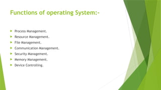 Functions of operating System:-
 Process Management.
 Resource Management.
 File Management.
 Communication Management.
 Security Management.
 Memory Management.
 Device Controlling.
 
