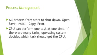 Process Management
 All process from start to shut down. Open,
Save, Install, Copy, Print.
 CPU can perform one task at one time. if
there are many tasks, operating system
decides which task should get the CPU.
 