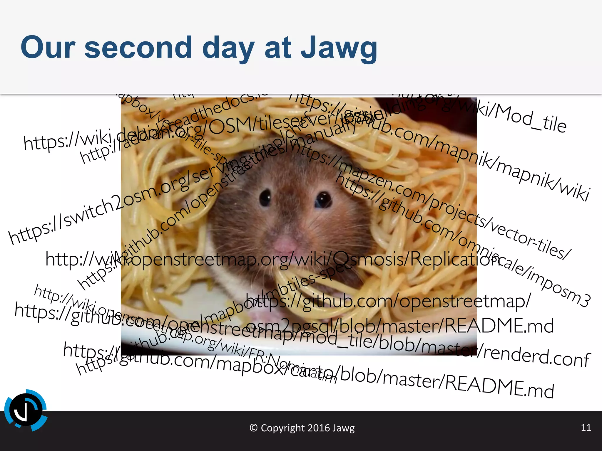 ©	Copyright	2016	Jawg	 11	
https://switch2osm.org/serving-tiles/manually-building-a-tile-server-14-04/
https://github.com/mapnik/mapnik/wiki
http://wiki.openstreetmap.org/wiki/Mod_tile
https://github.com/openstreetmap/mod_tile/blob/master/renderd.conf
https://github.com/openstreetmap/
osm2pgsql/blob/master/README.md
http://wiki.openstreetmap.org/wiki/Osmosis/Replication
https://wiki.debian.org/OSM/tileserver/jessie
https://github.com/mapbox/carto/blob/master/README.md
http://wiki.openstreetmap.org/wiki/FR:Nominatim
http://osmose.openstreetmap.fr/fr/
Our second day at Jawg
 