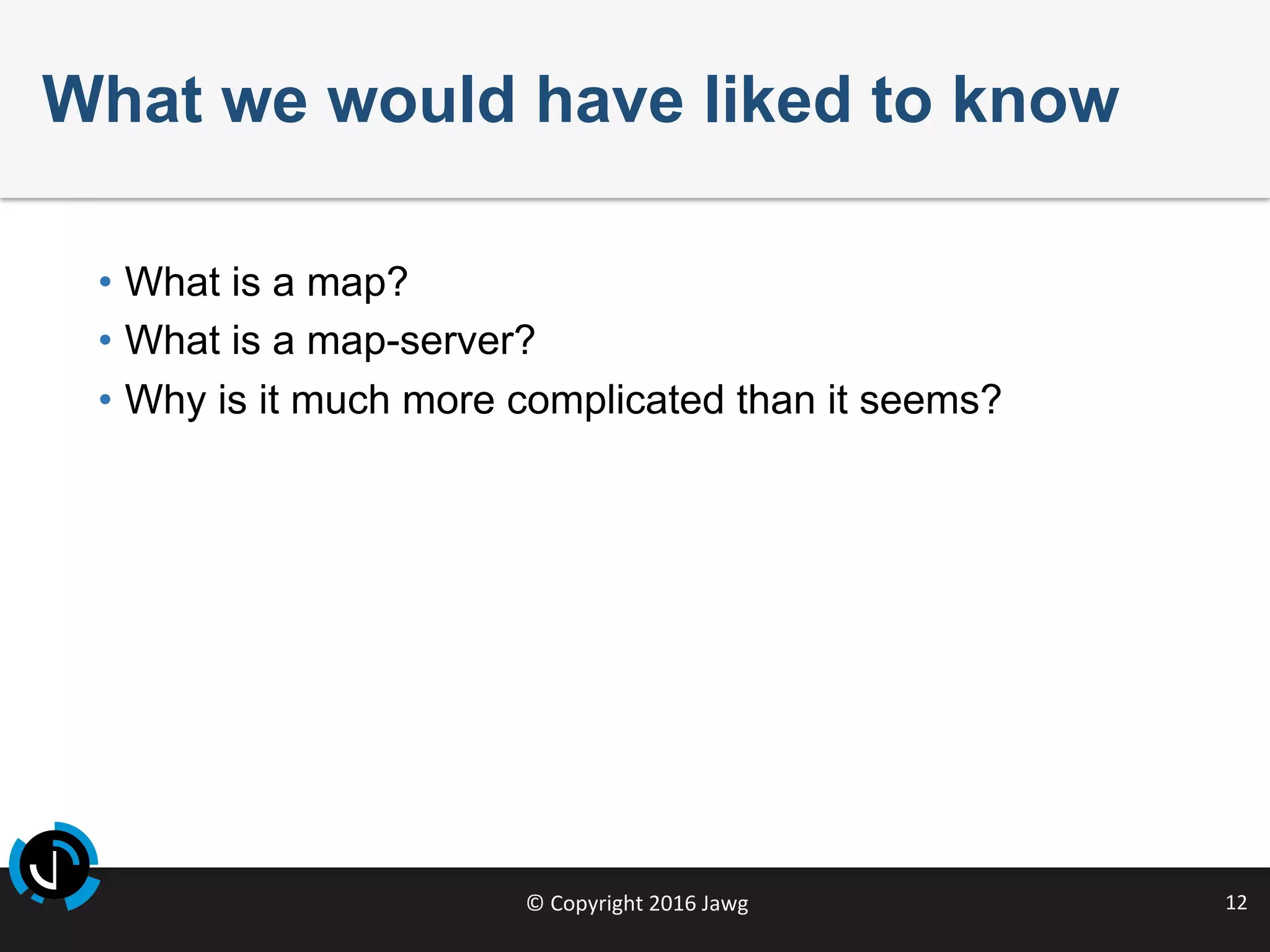 ©	Copyright	2016	Jawg	 12	
What we would have liked to know
•  What is a map?
•  What is a map-server?
•  Why is it much more complicated than it seems?
 