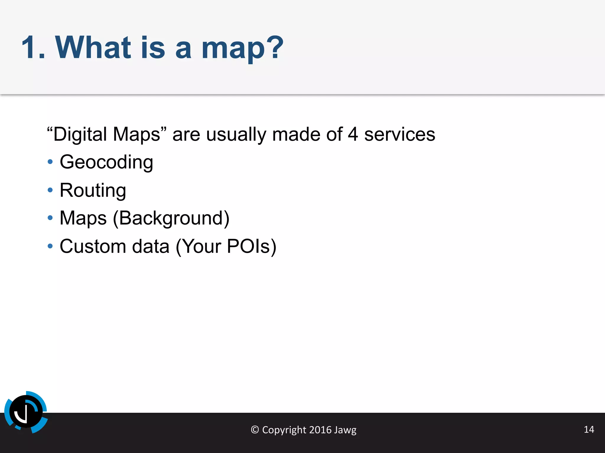 ©	Copyright	2016	Jawg	 14	
1. What is a map?
“Digital Maps” are usually made of 4 services
•  Geocoding
•  Routing
•  Maps (Background)
•  Custom data (Your POIs)
 