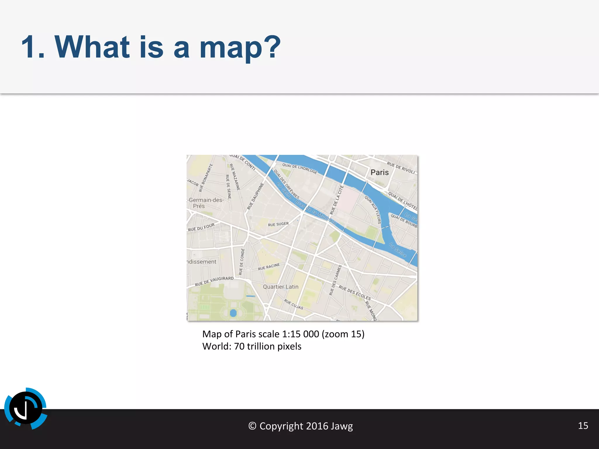 ©	Copyright	2016	Jawg	 15	
1. What is a map?
Map	of	Paris	scale	1:15	000	(zoom	15)	
World:	70	trillion	pixels	
	
 