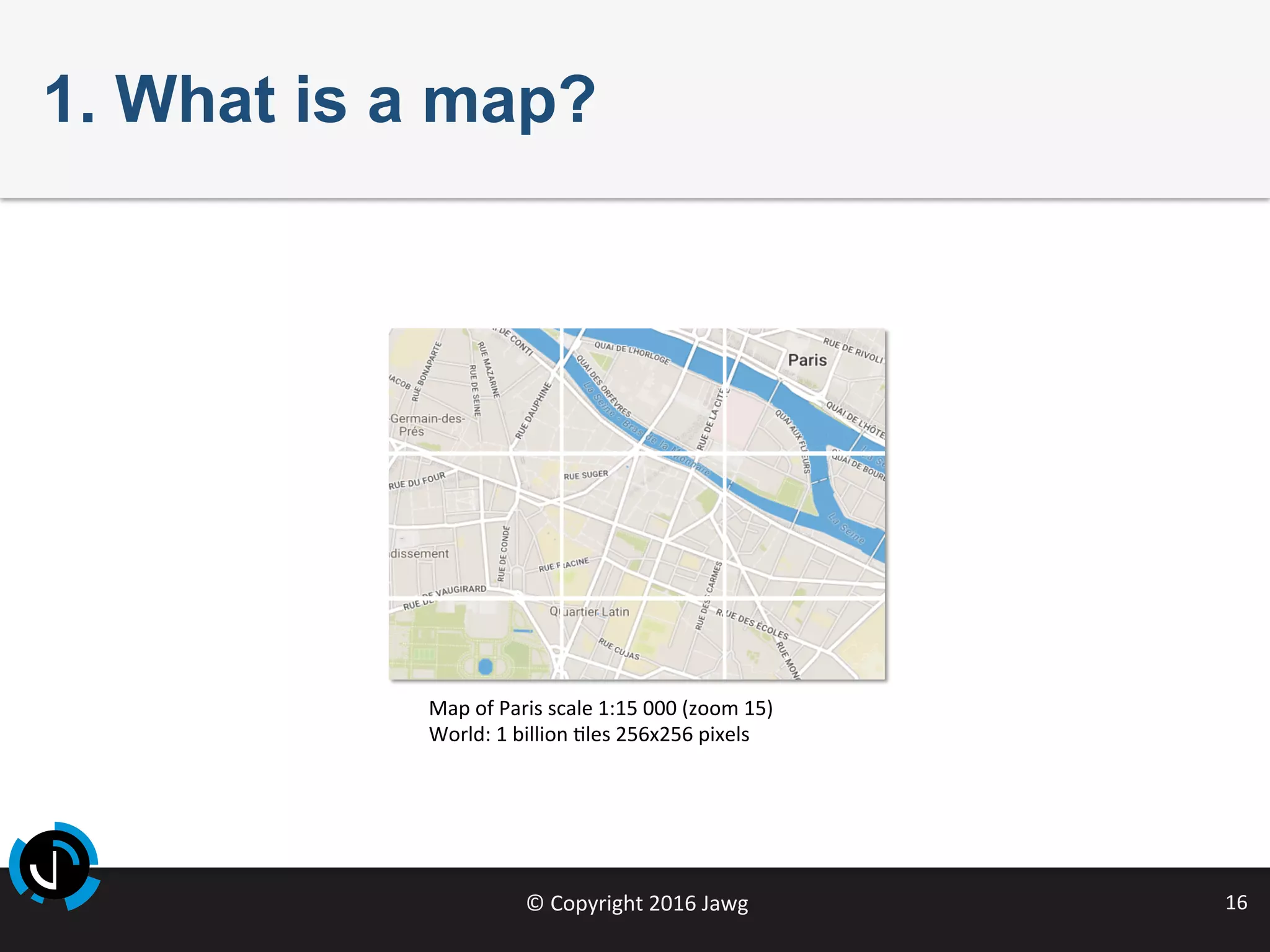 ©	Copyright	2016	Jawg	 16	
1. What is a map?
Map	of	Paris	scale	1:15	000	(zoom	15)	
World:	1	billion	Jles	256x256	pixels	
	
 