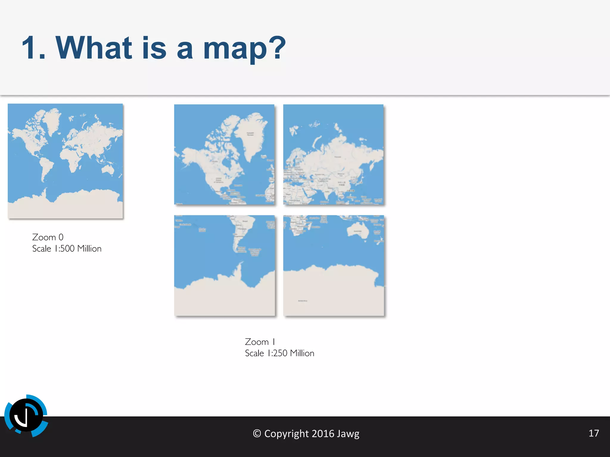 ©	Copyright	2016	Jawg	 17	
1. What is a map?
Zoom 0
Scale 1:500 Million
Zoom 1
Scale 1:250 Million
 