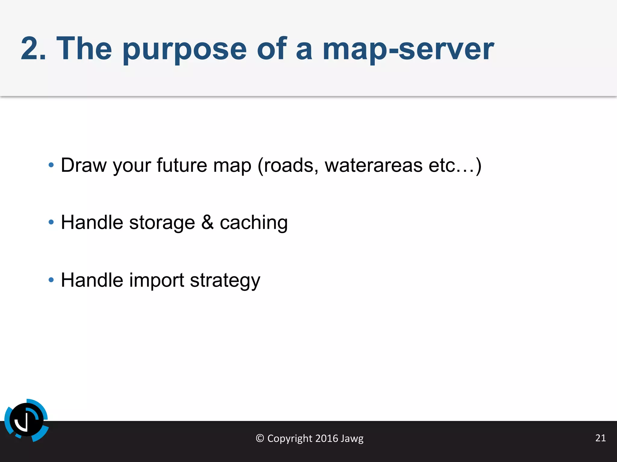 ©	Copyright	2016	Jawg	 21	
2. The purpose of a map-server
•  Draw your future map (roads, waterareas etc…)
•  Handle storage & caching
•  Handle import strategy
 