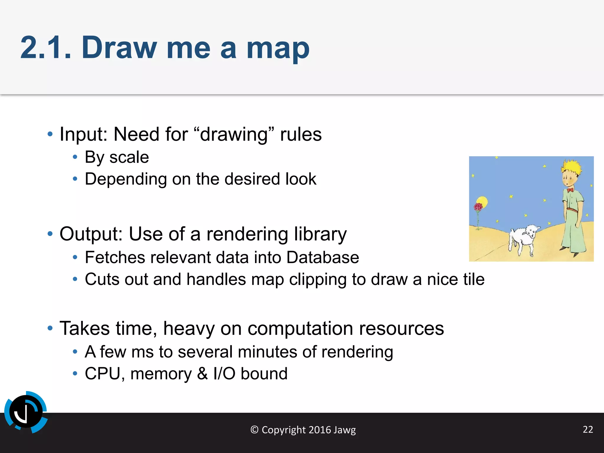 ©	Copyright	2016	Jawg	 22	
2.1. Draw me a map
•  Input: Need for “drawing” rules
•  By scale
•  Depending on the desired look
•  Output: Use of a rendering library
•  Fetches relevant data into Database
•  Cuts out and handles map clipping to draw a nice tile
•  Takes time, heavy on computation resources
•  A few ms to several minutes of rendering
•  CPU, memory & I/O bound
 