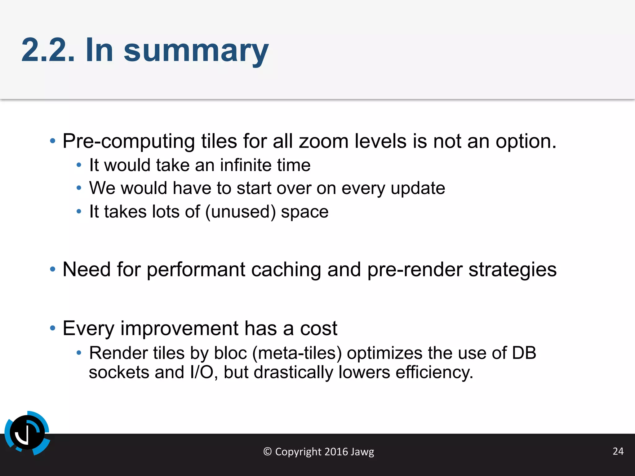 ©	Copyright	2016	Jawg	 24	
2.2. In summary
•  Pre-computing tiles for all zoom levels is not an option.
•  It would take an infinite time
•  We would have to start over on every update
•  It takes lots of (unused) space
•  Need for performant caching and pre-render strategies
•  Every improvement has a cost
•  Render tiles by bloc (meta-tiles) optimizes the use of DB
sockets and I/O, but drastically lowers efficiency.
 