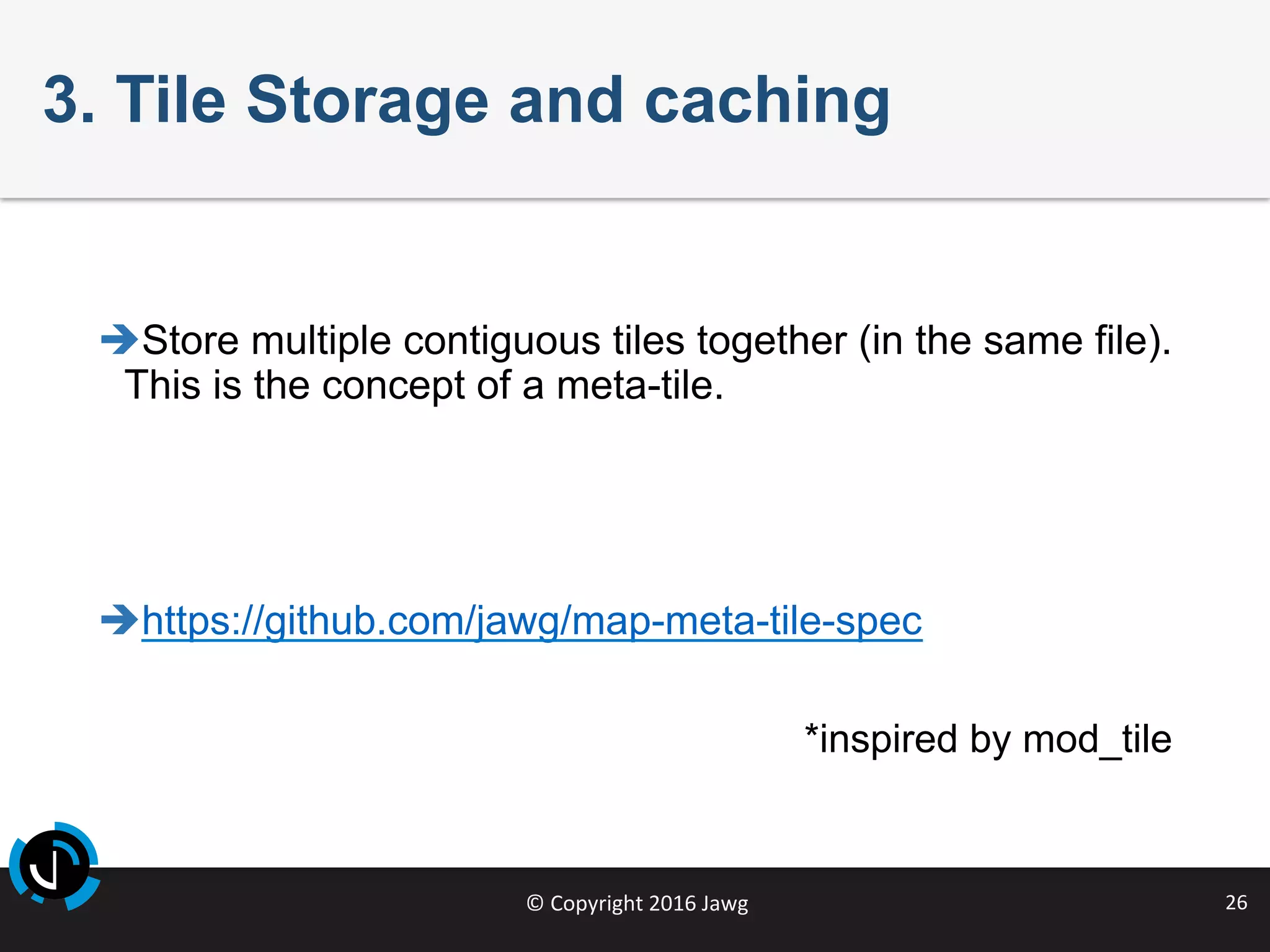 ©	Copyright	2016	Jawg	 26	
3. Tile Storage and caching
è Store multiple contiguous tiles together (in the same file).
This is the concept of a meta-tile.
è https://github.com/jawg/map-meta-tile-spec
*inspired by mod_tile
 