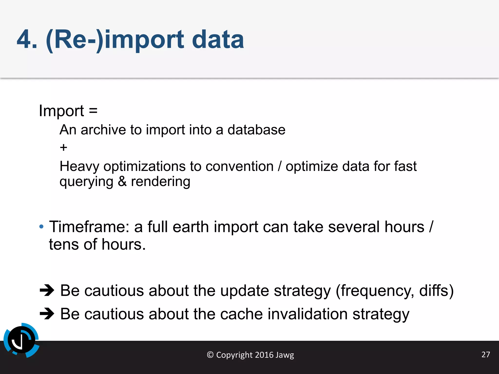 ©	Copyright	2016	Jawg	 27	
4. (Re-)import data
Import =
An archive to import into a database
+
Heavy optimizations to convention / optimize data for fast
querying & rendering
•  Timeframe: a full earth import can take several hours /
tens of hours.
è Be cautious about the update strategy (frequency, diffs)
è Be cautious about the cache invalidation strategy
 