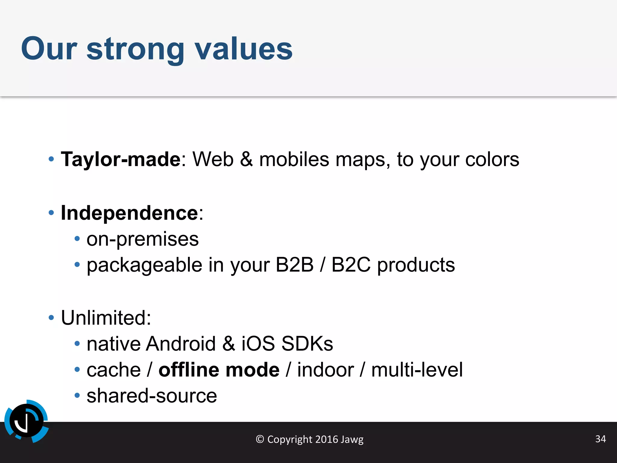 ©	Copyright	2016	Jawg	 34	
Our strong values
• Taylor-made: Web & mobiles maps, to your colors
• Independence:
• on-premises
• packageable in your B2B / B2C products
• Unlimited:
• native Android & iOS SDKs
• cache / offline mode / indoor / multi-level
• shared-source
 