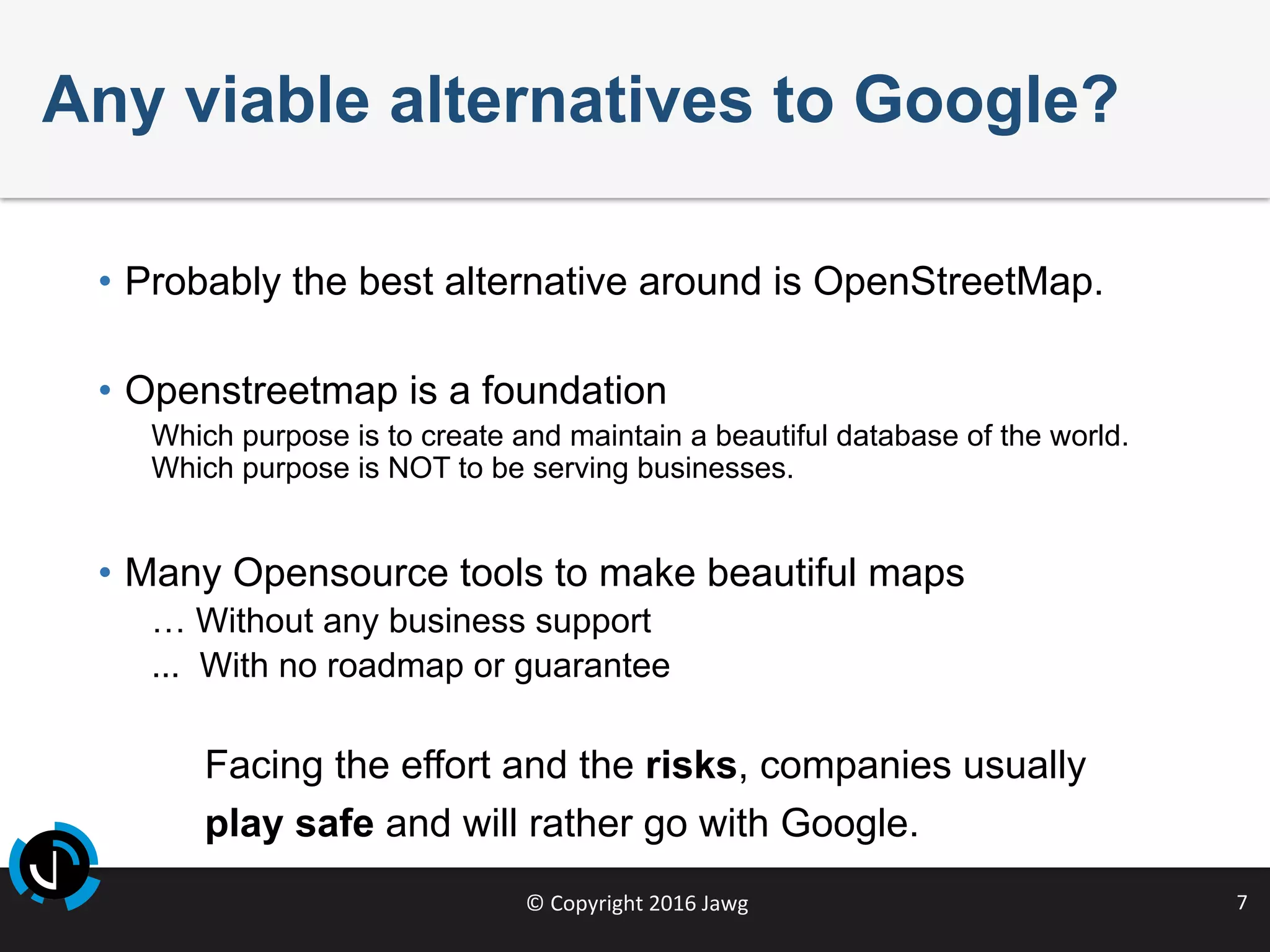 ©	Copyright	2016	Jawg	 7	
Any viable alternatives to Google?
•  Probably the best alternative around is OpenStreetMap.
•  Openstreetmap is a foundation
Which purpose is to create and maintain a beautiful database of the world.
Which purpose is NOT to be serving businesses.
•  Many Opensource tools to make beautiful maps
… Without any business support
... With no roadmap or guarantee
Facing the effort and the risks, companies usually
play safe and will rather go with Google.
 