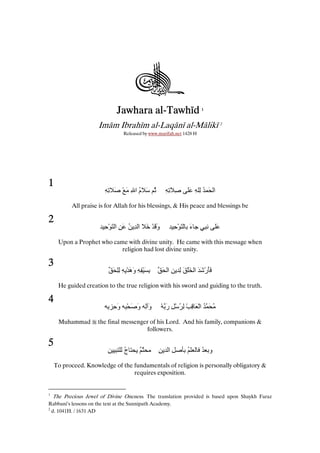 al-Tawhīd
Jawhara al-Tawhīd

1

Imām Ibrahīm al-Laqānī al-Mālikī 2
Released by www.marifah.net 1428 H

1

ِِ َ ْ َ ِ ‫ُ َ م ا‬
ُ

ِ َِ ِ

َ ِ ُِ َ ‫ا‬

All praise is for Allah for his blessings, & His peace and blessings be

2

ِ ْ َ ‫وَ ْ َ ا ِ ُ َ ِ ا‬
َ

َِْ ‫ء‬
َ

ٍِ

َ

Upon a Prophet who came with divine unity. He came with this message when
religion had lost divine unity.

3

َ ِِ ِ ِ ْ ‫ِ َ ْ ِ ِ وه‬
ََ

َ ‫ََرْ َ َ ا َ ْ َ ِ ِ ا‬

He guided creation to the true religion with his sword and guiding to the truth.

4

ِ ِ ‫و ِ و َ ِْ و‬
َ
َ َ
Muhammad

5

ْ ‫ُ َ ُ اْ َ ِ ْ ِ ُ ْ ِ ر‬
َ

the final messenger of his Lord. And his family, companions &
followers.

ِ

‫ج‬
ُ

ٌ

ِ ِ ‫ِا‬

ُ

ُ ‫و‬

To proceed. Knowledge of the fundamentals of religion is personally obligatory &
requires exposition.

1

The Precious Jewel of Divine Oneness. The translation provided is based upon Shaykh Faraz
Rabbani’s lessons on the text at the Sunnipath Academy.
2
d. 1041H. / 1631 AD

 
