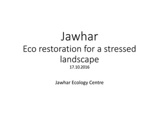 Jawhar
Eco restoration for a stressed
landscape
17.10.2016
Jawhar Ecology Centre
 