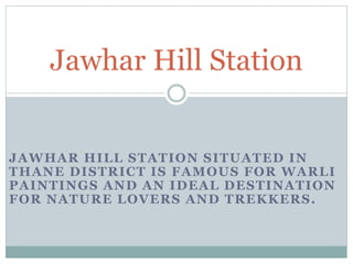 Jawhar Hill Station 
JAWHAR HILL STATION SITUATED IN 
THANE DISTRICT IS FAMOUS FOR WARLI 
PAINTINGS AND AN IDEAL DESTINATION 
FOR NATURE LOVERS AND TREKKERS. 
 