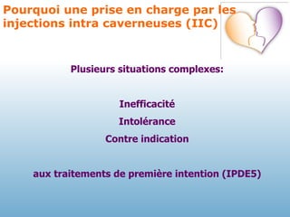 Pourquoi une prise en charge par les injections intra caverneuses (IIC) Plusieurs situations complexes: Inefficacité Intolérance Contre indication aux traitements de première intention (IPDE5) 