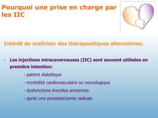 Pourquoi une prise en charge par les IIC Intérêt de maîtriser des thérapeutiques alternatives. Les injections intracaverneuses (IIC) sont souvent utilisées en première intention: - patient diabétique - morbidité cardiovasculaire ou neurologique - dysfonctions érectiles anciennes - après une prostatectomie radicale 