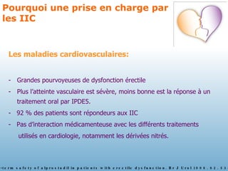 Pourquoi une prise en charge par les IIC Les maladies cardiovasculaires: Grandes pourvoyeuses de dysfonction érectile Plus l’atteinte vasculaire est sévère, moins bonne est la réponse à un traitement oral par IPDE5. -  92 % des patients sont répondeurs aux IIC -  Pas d’interaction médicamenteuse avec les différents traitements  utilisés en cardiologie, notamment les dérivées nitrés. Borg G. The long-term safety of alprostadil in patients with erectile dysfunction. Br J Urol 1998. 82. 538-43 