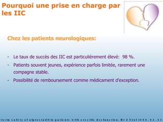 Pourquoi une prise en charge par les IIC Chez les patients neurologiques: Le taux de succès des IIC est particulièrement élevé:  98 %. Patients souvent jeunes, expérience parfois limitée, rarement une compagne stable. -  Possibilité de remboursement comme médicament d’exception.  Borg G. The long-term safety of alprostadil in patients with erectile dysfunction. Br J Urol 1998. 82. 538-43 