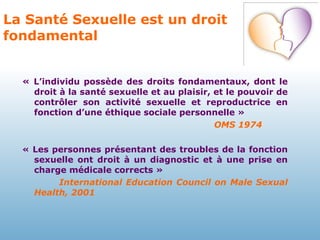 La Santé Sexuelle est un droit fondamental «  L’individu possède des droits fondamentaux, dont le droit à la santé sexuelle et au plaisir, et le pouvoir de contrôler son activité sexuelle et reproductrice en fonction d’une éthique sociale personnelle »  OMS 1974 « Les personnes présentant des troubles de la fonction sexuelle ont droit à un diagnostic et à une prise en charge médicale corrects » International Education Council on Male Sexual Health, 2001 