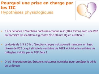 Pourquoi une prise en charge par les IIC Hypothèses physiologiques 3 à 5 périodes d ’érections nocturnes chaque nuit (20 à 45mn) avec une P02 en flaccidité de 25-40mm Hg contre 90-100 mm Hg en érection !! La durée de 1,5 à 3 h d ’érection chaque nuit pourrait maintenir un haut niveau de P02 ce qui stimule la synthèse de PGE1 et inhibe la synthèse de collagène induite par le TGF Béta 1 D ’où l’importance des érections nocturnes normales pour protéger le pénis de la fibrose   