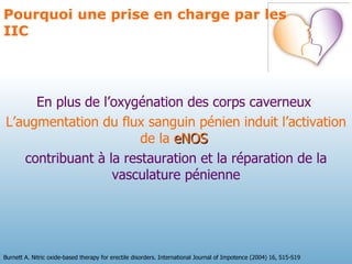 En plus de l’oxygénation des corps caverneux  L’augmentation du flux sanguin pénien induit l’activation de la  eNOS   contribuant à la restauration et la réparation de la vasculature pénienne Pourquoi une prise en charge par les IIC Burnett A. Nitric oxide-based therapy for erectile disorders. International Journal of Impotence (2004) 16, S15-S19 