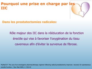Dans les prostatectomies radicales: Rôle majeur des IIC dans la rééducation de la fonction érectile qui vise à favoriser l’oxygénation du tissu  caverneux afin d’éviter la survenue de fibrose.  Pourquoi une prise en charge par les IIC Mulhall JP. The use of an erectogenic pharmacotherapy regimen following radical prostatectomy improves  recovery for spontaneous erectile function. J Sex Med 2005; 2: 532-42 