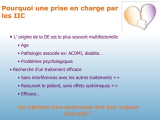 Pourquoi une prise en charge par les IIC L' origine de la DE est le plus souvent multifactorielle Age Pathologie associée ex: ACOMI, diabète… Problèmes psychologiques Recherche d'un traitement efficace Sans interférences avec les autres traitements ++  Rassurant le patient, sans effets systémiques ++ Efficace… Les injections intra-caverneuses sont donc toujours d'actualité !  