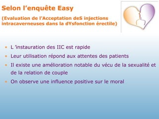 Selon l’enquête Easy  (Evaluation de l’Acceptation deS injections intracaverneuses dans la dYsfonction érectile) L  ’ instauration des IIC est rapide  Leur utilisation r é pond aux attentes des patients Il existe une am é lioration notable du v é cu de la sexualit é  et de la relation de couple  On observe une influence positive sur le moral 