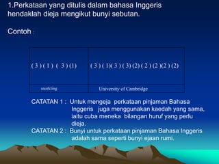 1.Perkataan yang ditulis dalam bahasa Inggeris
hendaklah dieja mengikut bunyi sebutan.

Contoh :



       ( 3 ) ( 1 ) ( 3 ) (1)   ( 3 ) ( 1)( 3 ) ( 3) (2) ( 2 ) (2 )(2 ) (2)


           snorkling               University of Cambridge

       CATATAN 1 : Untuk mengeja perkataan pinjaman Bahasa
                   Inggeris juga menggunakan kaedah yang sama,
                   iaitu cuba meneka bilangan huruf yang perlu
                   dieja.
       CATATAN 2 : Bunyi untuk perkataan pinjaman Bahasa Inggeris
                   adalah sama seperti bunyi ejaan rumi.
 
