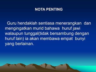 NOTA PENTING


 Guru hendaklah sentiasa menerangkan dan
mengingatkan murid bahawa huruf jawi
walaupun tunggal(tidak bersambung dengan
huruf lain) ia akan membawa empat bunyi
yang berlainan.
 