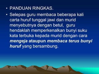 • PANDUAN RINGKAS.
• Selepas guru membaca beberapa kali
  carta huruf tunggal jawi dan murid
  menyebutnya dengan betul, guru
  hendaklah memperkenalkan bunyi suku
  kata terbuka kepada murid dengan cara
  mengeja ataupun membaca terus bunyi
  huruf yang bersambung.
 