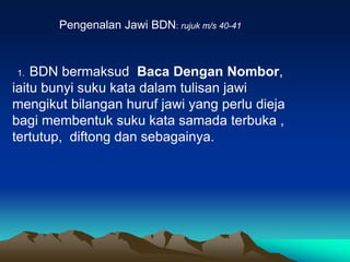 Pengenalan Jawi BDN: rujuk m/s 40-41



1.  BDN bermaksud Baca Dengan Nombor,
iaitu bunyi suku kata dalam tulisan jawi
mengikut bilangan huruf jawi yang perlu dieja
bagi membentuk suku kata samada terbuka ,
tertutup, diftong dan sebagainya.
 