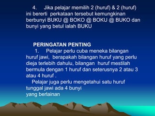 4. Jika pelajar memilih 2 (huruf) & 2 (huruf)
ini bererti perkataan tersebut kemungkinan
berbunyi BUKU @ BOKO @ BOKU @ BUKO dan
bunyi yang betul ialah BUKU


   PERINGATAN PENTING
    1. Pelajar perlu cuba meneka bilangan
huruf jawi, berapakah bilangan huruf yang perlu
dieja terlebih dahulu, bilangan huruf mestilah
bermula dengan 1 huruf dan seterusnya 2 atau 3
atau 4 huruf .
   Pelajar juga perlu mengetahui satu huruf
tunggal jawi ada 4 bunyi
yang berlainan
 