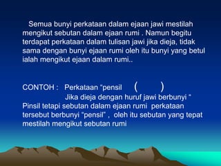 Semua bunyi perkataan dalam ejaan jawi mestilah
mengikut sebutan dalam ejaan rumi . Namun begitu
terdapat perkataan dalam tulisan jawi jika dieja, tidak
sama dengan bunyi ejaan rumi oleh itu bunyi yang betul
ialah mengikut ejaan dalam rumi..


CONTOH : Perkataan “pensil          (       )
               Jika dieja dengan huruf jawi berbunyi “
Pinsil tetapi sebutan dalam ejaan rumi perkataan
tersebut berbunyi “pensil” , oleh itu sebutan yang tepat
mestilah mengikut sebutan rumi
 