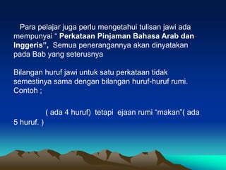 Para pelajar juga perlu mengetahui tulisan jawi ada
mempunyai “ Perkataan Pinjaman Bahasa Arab dan
Inggeris”, Semua penerangannya akan dinyatakan
pada Bab yang seterusnya

Bilangan huruf jawi untuk satu perkataan tidak
semestinya sama dengan bilangan huruf-huruf rumi.
Contoh ;

             ( ada 4 huruf) tetapi ejaan rumi “makan”( ada
5 huruf. )
 