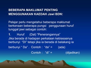 BEBERAPA MAKLUMAT PENTING
MENGGUNAKAN KAEDAH Jawi BDN:

Pelajar perlu mengetahui beberapa maklumat
berkenaan beberapa pungsi penggunaan huruf
tunggal jawi sebagai contoh:
1.    Huruf     (Dal) “Penerangannya”
Jika berada di hadapan perkataan kebiasaanya
berbunyi “DI” tetapi jika ia berada di belakang ia
berbunyi “ Da” . Contoh : “da” =      (ada)
                 Contoh : “di” =              (dijadikan)
 