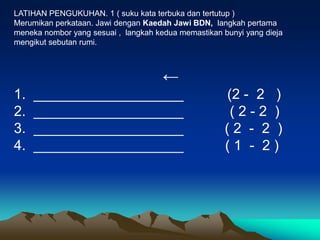 LATIHAN PENGUKUHAN. 1 ( suku kata terbuka dan tertutup )
Merumikan perkataan. Jawi dengan Kaedah Jawi BDN, langkah pertama
meneka nombor yang sesuai , langkah kedua memastikan bunyi yang dieja
mengikut sebutan rumi.



                                      ←
1.   ___________________                              (2 - 2 )
2.   ___________________                               (2-2 )
3.   ___________________                              (2 - 2 )
4.   ___________________                              (1 - 2)
 