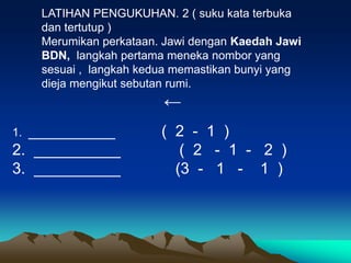 LATIHAN PENGUKUHAN. 2 ( suku kata terbuka
     dan tertutup )
     Merumikan perkataan. Jawi dengan Kaedah Jawi
     BDN, langkah pertama meneka nombor yang
     sesuai , langkah kedua memastikan bunyi yang
     dieja mengikut sebutan rumi.
                         ←
1.__________             ( 2 - 1 )
2. __________               ( 2 - 1 - 2 )
3. __________              (3 - 1 - 1 )
 