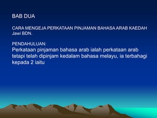 BAB DUA

CARA MENGEJA PERKATAAN PINJAMAN BAHASA ARAB KAEDAH
Jawi BDN.

PENDAHULUAN:
Perkataan pinjaman bahasa arab ialah perkataan arab
tetapi telah dipinjam kedalam bahasa melayu, ia terbahagi
kepada 2 iaitu
 