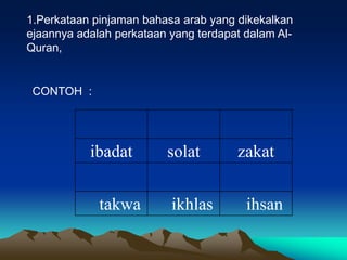 1.Perkataan pinjaman bahasa arab yang dikekalkan
ejaannya adalah perkataan yang terdapat dalam Al-
Quran,


 CONTOH :




           ibadat        solat        zakat


             takwa        ikhlas        ihsan
 