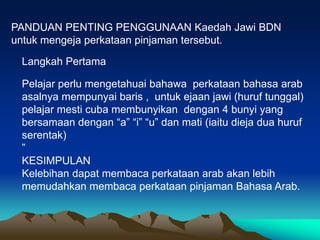 PANDUAN PENTING PENGGUNAAN Kaedah Jawi BDN
untuk mengeja perkataan pinjaman tersebut.

 Langkah Pertama

 Pelajar perlu mengetahuai bahawa perkataan bahasa arab
 asalnya mempunyai baris , untuk ejaan jawi (huruf tunggal)
 pelajar mesti cuba membunyikan dengan 4 bunyi yang
 bersamaan dengan “a” “i” “u” dan mati (iaitu dieja dua huruf
 serentak)
 ”
 KESIMPULAN
 Kelebihan dapat membaca perkataan arab akan lebih
 memudahkan membaca perkataan pinjaman Bahasa Arab.
 