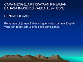 CARA MENGEJA PERKATAAN PINJAMAN
BAHASA INGGERIS KAEDAH Jawi BDN.

PENDAHULUAN:

Perkataan pinjaman Bahasa Inggeris dan bahasa Eropah
yang lain terdiri dari 3 jenis gaya penulisanya:
 