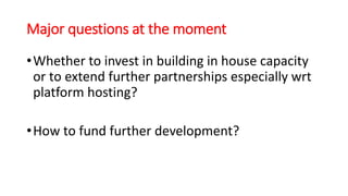 Major questions at the moment
•Whether to invest in building in house capacity
or to extend further partnerships especially wrt
platform hosting?
•How to fund further development?
 