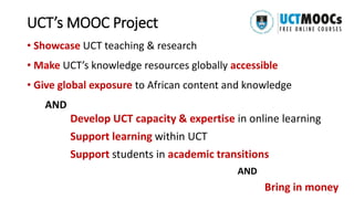 UCT’s MOOC Project
• Showcase UCT teaching & research
• Make UCT’s knowledge resources globally accessible
• Give global exposure to African content and knowledge
AND
Develop UCT capacity & expertise in online learning
Support learning within UCT
Support students in academic transitions
AND
Bring in money
 