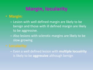 Margin, locularity
• Margin:
– Lesion with well defined margin are likely to be
benign and those with ill defined margin are likely
to be aggressive.
– Also lesions with sclerotic margins are likely to be
slow growing
• Locularity:
– Even a well defined lesion with multiple locualrity
is likely to be aggressive although benign
 